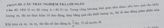 phản III. câu trác nghiệm trả lời ngắn 
Câu 42. Một lò xo độ cứng k=80N/m. Trong cùng khoảng thời gian như nhau, nếu treo quả cầu khổi 
lượng m_1 thì nó thực hiện 10 dao động, thay bằng quả cầu khối lượng m_2 thì số dao động giảm phân nửa. 
Khi treo cả m_1 và m_2 thì tần số dao động là  2/π  Hz. Ti số m2/m₁ là