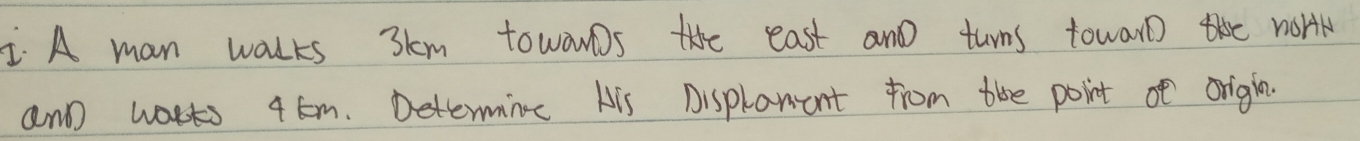 A man walks 3km towowDs the east and turns towarothe worrk 
and warts 4 Em. Determing His Displaent from the point of orighn.