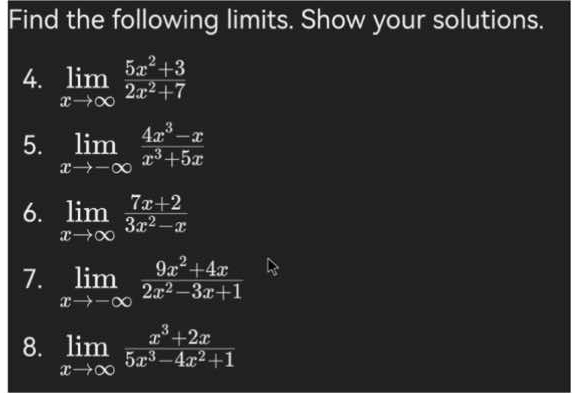 Find the following limits. Show your solutions. 
4. limlimits _xto ∈fty  (5x^2+3)/2x^2+7 
5. limlimits _xto -∈fty  (4x^3-x)/x^3+5x 
6. limlimits _xto ∈fty  (7x+2)/3x^2-x 
7. limlimits _xto -∈fty  (9x^2+4x)/2x^2-3x+1 
8. limlimits _xto ∈fty  (x^3+2x)/5x^3-4x^2+1 