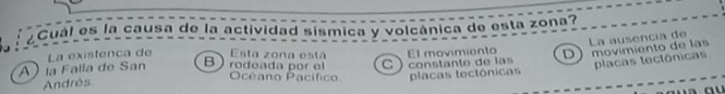 Cual es la causa de la actividad sísmica y volcânica de esta zona?
La ausencia de
La existenca de Esta zona está
) la Falla de San B) rodeada por el Océano Pacífico El movimiento D movimiento de las
Andrès C ) constanto de las placas tectônicas
placas tectônicas