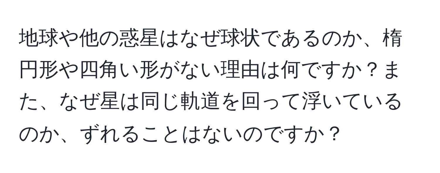 地球や他の惑星はなぜ球状であるのか、楕円形や四角い形がない理由は何ですか？また、なぜ星は同じ軌道を回って浮いているのか、ずれることはないのですか？