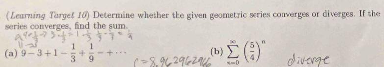 (Learning Target 10) Determine whether the given geometric series converges or diverges. If the 
series converges, find the sum. 
(a) 9-3+1- 1/3 + 1/9 -+·s (b) sumlimits _(n=0)^(∈fty)( 5/4 )^n