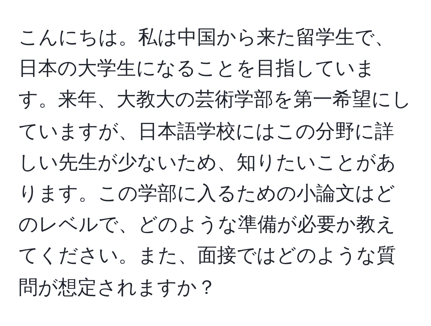 こんにちは。私は中国から来た留学生で、日本の大学生になることを目指しています。来年、大教大の芸術学部を第一希望にしていますが、日本語学校にはこの分野に詳しい先生が少ないため、知りたいことがあります。この学部に入るための小論文はどのレベルで、どのような準備が必要か教えてください。また、面接ではどのような質問が想定されますか？