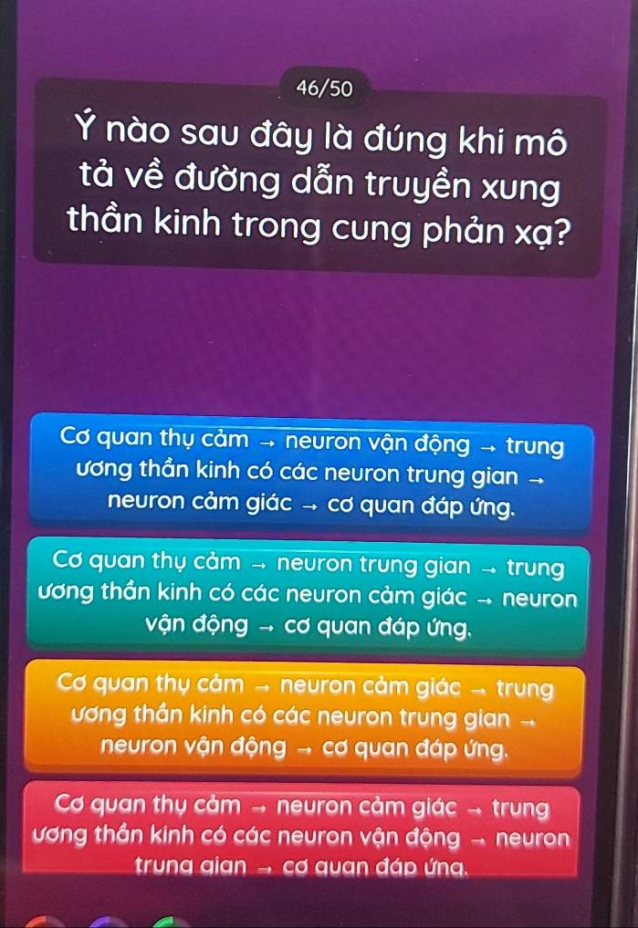 46/50
Ý nào sau đây là đúng khi mô
tả về đường dẫn truyền xung
thần kinh trong cung phản xạ?
Cơ quan thụ cảm → neuron vận động → trung
ương thần kinh có các neuron trung gian
neuron cảm giác → cơ quan đáp ứng.
Cơ quan thụ cảm → neuron trung gian → trung
ương thần kinh có các neuron cảm giác - neuron
vận động → cơ quan đáp ứng.
Cơ quan thụ cảm → neuron cảm giác → trung
ương thần kinh có các neuron trung gian -
neuron vận động → cơ quan đáp ứng.
Cơ quan thụ cảm → neuron cảm giác → trung
ương thần kinh có các neuron vận động - neuron
trung gian → cơ quan đáp ứng.