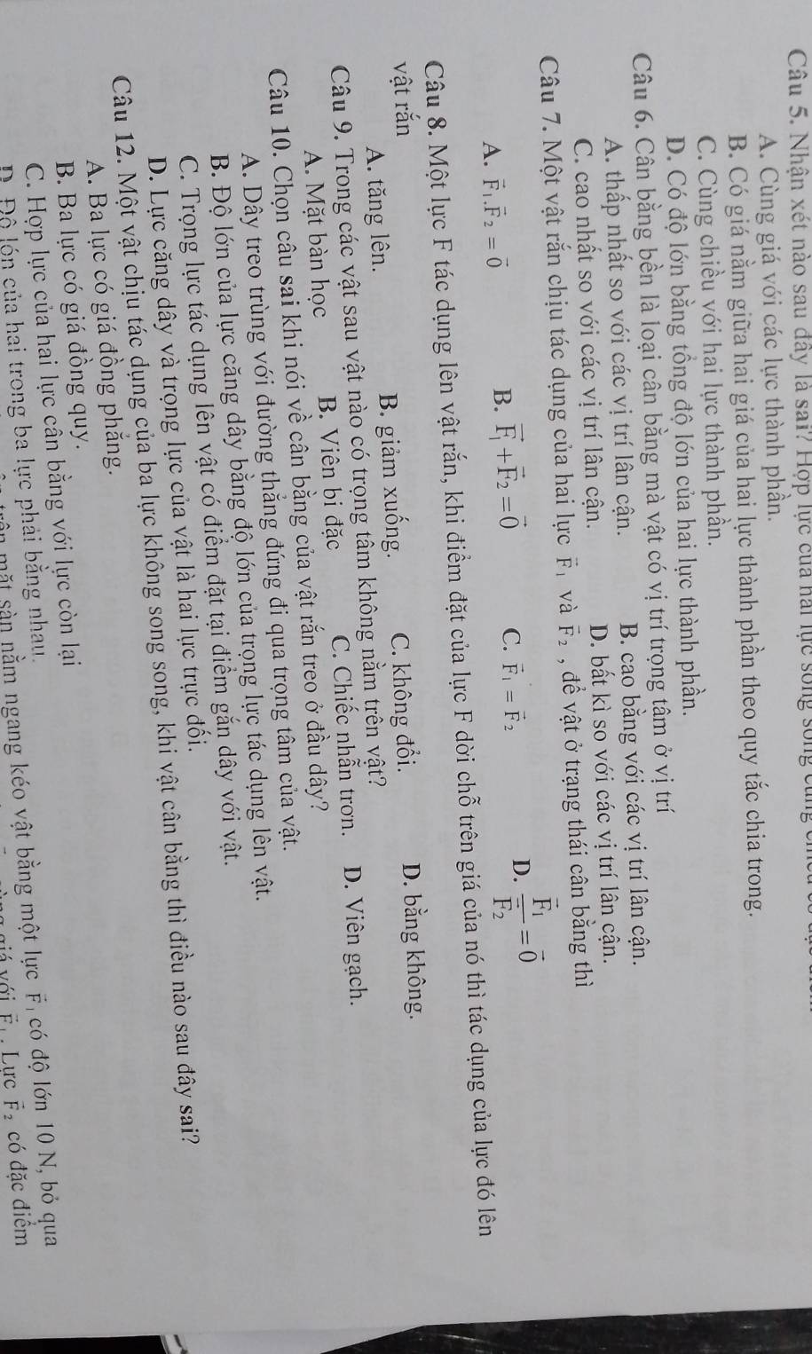 Nhận xét nào sau đây là sai? Hợp lực của hai lực sống sống củ
A. Cùng giá với các lực thành phần.
B. Có giá nằm giữa hai giá của hai lực thành phần theo quy tắc chia trong.
C. Cùng chiều với hai lực thành phần.
D. Có độ lớn bằng tổng độ lớn của hai lực thành phần.
Câu 6. Cân bằng bền là loại cân bằng mà vật có vị trí trọng tâm ở vị trí
A. thấp nhất so với các vị trí lân cận. B. cao bằng với các vị trí lân cận.
C. cao nhất so với các vị trí lân cận. D. bất kì so với các vị trí lân cận.
Câu 7. Một vật rắn chịu tác dụng của hai lực vector F và vector F_2 , để vật ở trạng thái cân bằng thì
A. vector F_1.vector F_2=vector 0 B. vector F_1+vector F_2=vector 0 C. vector F_1=vector F_2 D. frac vector F_1vector F_2=vector 0
Câu 8. Một lực F tác dụng lên vật rắn, khi điểm đặt của lực F dời chỗ trên giá của nó thì tác dụng của lực đó lên
vật rắn C. không đổi. D. bằng không.
A. tăng lên. B. giảm xuống.
Câu 9. Trong các vật sau vật nào có trọng tâm không nằm trên vật?
A. Mặt bàn học B. Viên bi đặc C. Chiếc nhẫn trơn. D. Viên gạch.
Câu 10. Chọn câu sai khi nói về cân bằng của vật rắn treo ở đầu dây?
A. Dây treo trùng với đường thắng đứng đi qua trọng tâm của vật.
B. Độ lớn của lực căng dây bằng độ lớn của trọng lực tác dụng lên vật.
C. Trọng lực tác dụng lên vật có điểm đặt tại điểm gắn dây với vật.
D. Lực căng dây và trọng lực của vật là hai lực trực đối.
Câu 12. Một vật chịu tác dụng của ba lực không song song, khi vật cân bằng thì điều nào sau đây sai?
A. Ba lực có giá đồng phẳng.
B. Ba lực có giá đồng quy.
C. Hợp lực của hai lực cần bằng với lực còn lại
mặt sản nằm ngang kéo vật bằng một lực F, có độ lớn 10 N, bỏ qua
Đ Đ ộ lón của hai trong ba lực phải bằng nhau.
với É Lực vector F_2 có đặc điểm