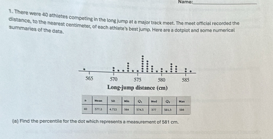 Name:_
1. There were 40 athletes competing in the long jump at a major track meet. The meet official recorded the
distance, to the nearest centimeter, of each athlete's best jump. Here are a dotplot and some numerical
summaries of the data.
(a) Find the percentile for the dot which represents a measurement of 581 cm.