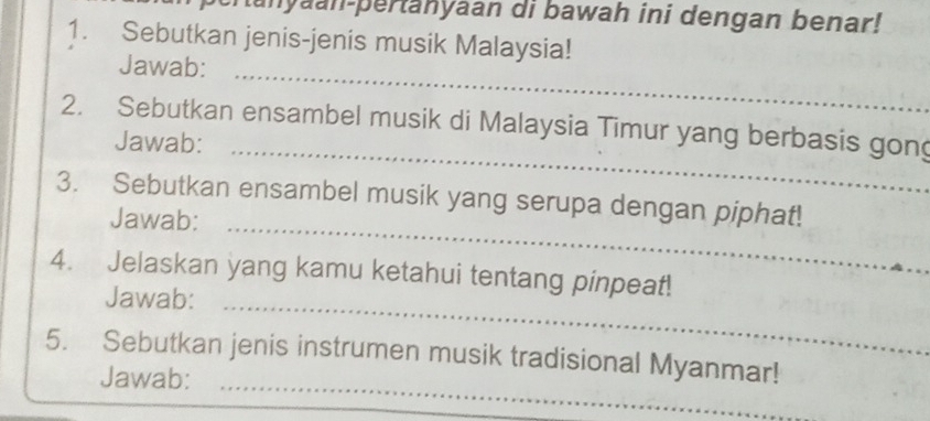 cranyaan-pertanyaan di bawah ini dengan benar! 
1. Sebutkan jenis-jenis musik Malaysia! 
Jawab: 
_ 
2. Sebutkan ensambel musik di Malaysia Timur yang berbasis gong 
Jawab:_ 
3. Sebutkan ensambel musik yang serupa dengan piphat! 
Jawab:_ 
4. Jelaskan yang kamu ketahui tentang pinpeat! 
Jawab:_ 
5. Sebutkan jenis instrumen musik tradisional Myanmar! 
Jawab:_