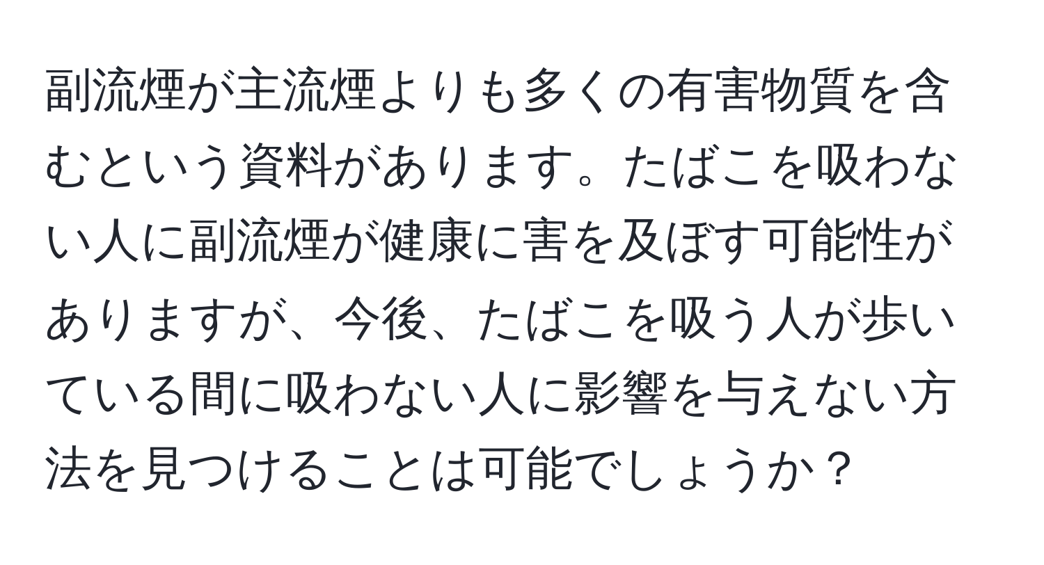 副流煙が主流煙よりも多くの有害物質を含むという資料があります。たばこを吸わない人に副流煙が健康に害を及ぼす可能性がありますが、今後、たばこを吸う人が歩いている間に吸わない人に影響を与えない方法を見つけることは可能でしょうか？