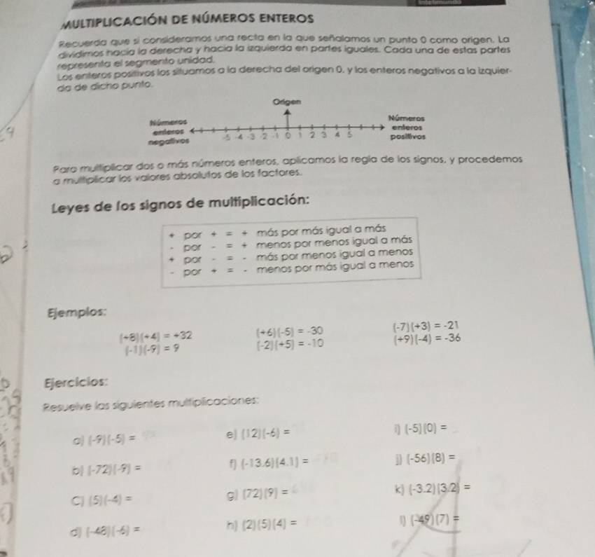 multiplIcación de números enteros 
Recuerda que si consideramos una recta en la que señalamos un punto 0 como origen. La 
dividimos nacía la derecha y hacía la izquierda en partes iguales. Cada una de estas partes 
representa el segmento unidad. 
Los enteros positivos los situamos a la derecha del origen 0, y los enteros negativos a la izquier- 
da de dicho punto. 
Para multíplicar dos o más números enteros, aplicamos la regla de los signos, y procedemos 
a multíplicar los valores absolutos de los factores. 
Leyes de los signos de multiplicación: 
por + = + más por más igual a más 
por = + menos por menos igual a más 
por = - más por menos igual a menos 
por + = menos por más igual a menos 
Ejemplos:
(+8)(+4)=+32 (+6)(-5)=-30 (-7)(+3)=-21
(-1)(-9)=9
(-2)(+5)=-10 (+9)(-4)=-36
Ejercicios: 
Resuelve las siguientes multipficaciones:
(-9)(-5)=
e) (12)(-6)= (-5)(0)=
b| (-72)(-9)= f (-13.6)(4.1)= (-56)(8)=
C (5)(-4)=
g) (72)(9)= k (-3.2)(3.2)=
d (-48)(-6)=
h) (2)(5)(4)=
(-49)(7)=