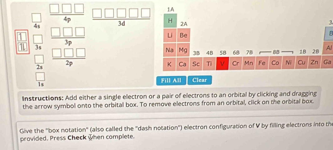 beginarrayr □ □  4 15endarray beginarrayr □ □  -□ □  hline □ □ □ endarray  -□  -□ □  hline □ endarray   □ □ □ □ □ /3d 
3 
B 
Al 
Ga 
Fill All Clear 
Instructions: Add either a single electron or a pair of electrons to an orbital by clicking and dragging 
the arrow symbol onto the orbital box. To remove electrons from an orbital, click on the orbital box. 
Give the "box notation" (also called the "dash notation") electron configuration of V by filling electrons into the 
provided. Press Check when complete.