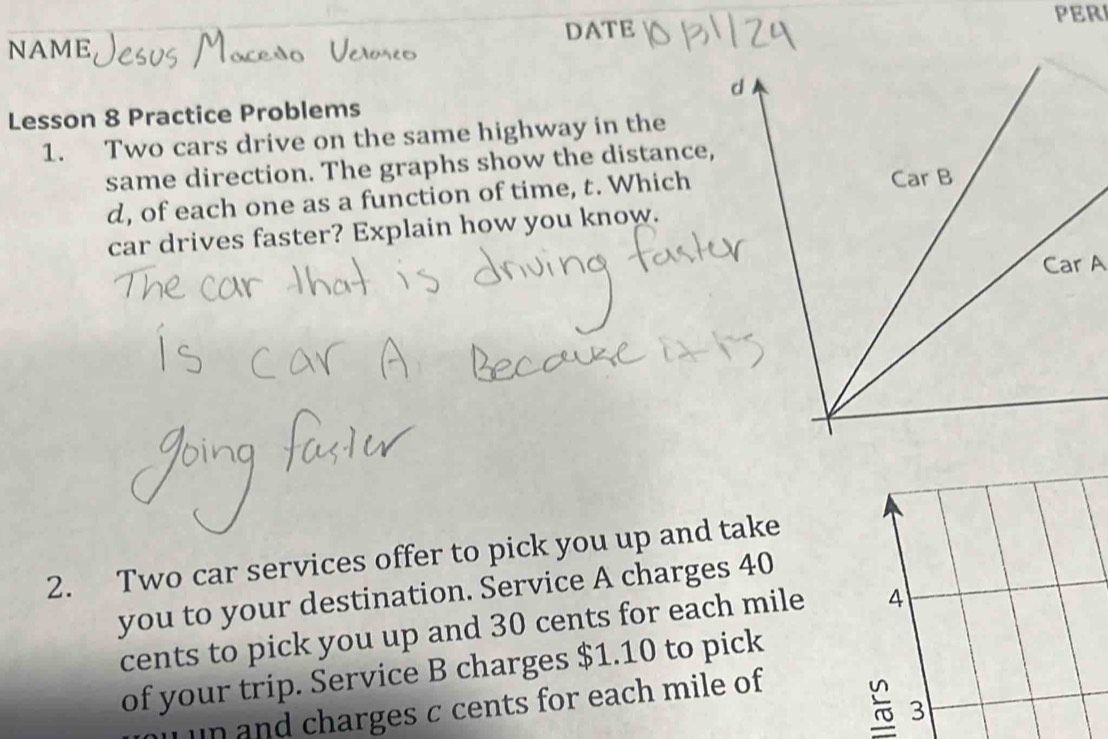 PER 
DATE 
NAME 
Lesson 8 Practice Problems 
1. Two cars drive on the same highway in the 
same direction. The graphs show the distance,
d, of each one as a function of time, t. Which 
car drives faster? Explain how you know. 
2. Two car services offer to pick you up and take 
you to your destination. Service A charges 40
cents to pick you up and 30 cents for each mile 4
of your trip. Service B charges $1.10 to pick 
un nd charges c cents for each mile of 
3