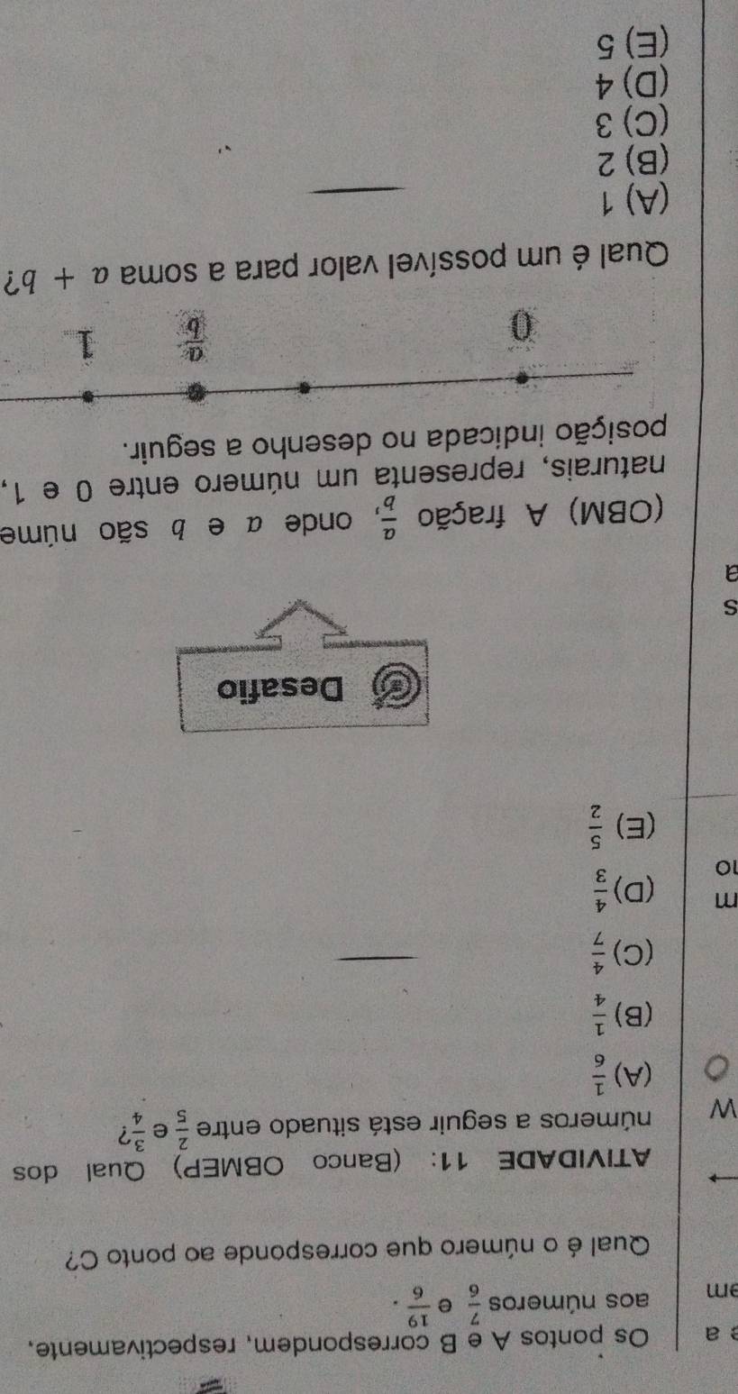 a Os pontos A e B correspondem, respectivamente.
m aos números  7/6  e  19/6 . 
Qual é o número que corresponde ao ponto C?
ATIVIDADE 11: (Banco OBMEP) Qual dos
W números a seguir está situado entre  2/5  e  3/4  ?
(A)  1/6 
(B)  1/4 
(C)  4/7 
m (D)  4/3 
10
(E)  5/2 
Desafio
s
a
(OBM) A fração  a/b  , onde a e b são núme
naturais, representa um número entre 0 e 1,
posição indicada no desenho a seguir.
0
 a/b  1
Qual é um possível valor para a soma a+b ?
(A) 1
(B) 2
(C) 3
(D) 4
(E) 5