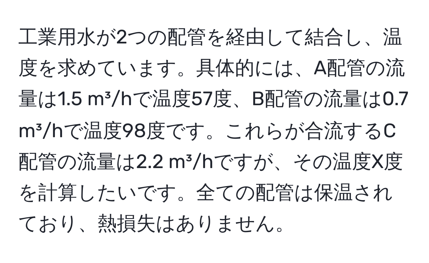 工業用水が2つの配管を経由して結合し、温度を求めています。具体的には、A配管の流量は1.5 m³/hで温度57度、B配管の流量は0.7 m³/hで温度98度です。これらが合流するC配管の流量は2.2 m³/hですが、その温度X度を計算したいです。全ての配管は保温されており、熱損失はありません。