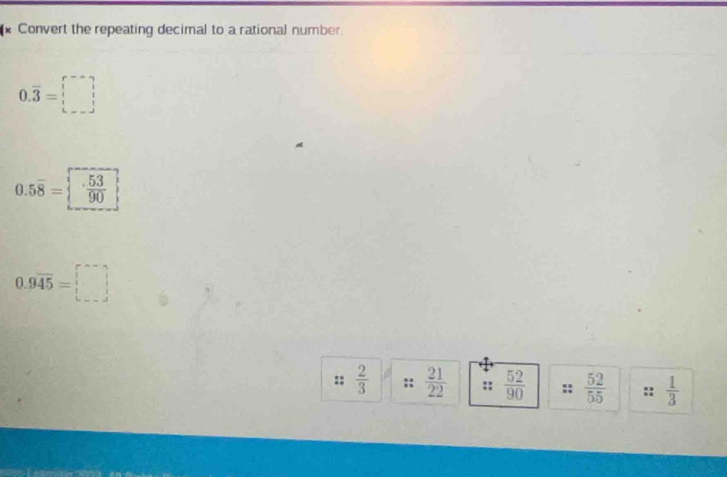 Convert the repeating decimal to a rational number
0.overline 3= :
0.5overline 8=  53/90 
0.9overline 45=□
::  2/3  ::  21/22  ::  52/90   52/55   1/3 