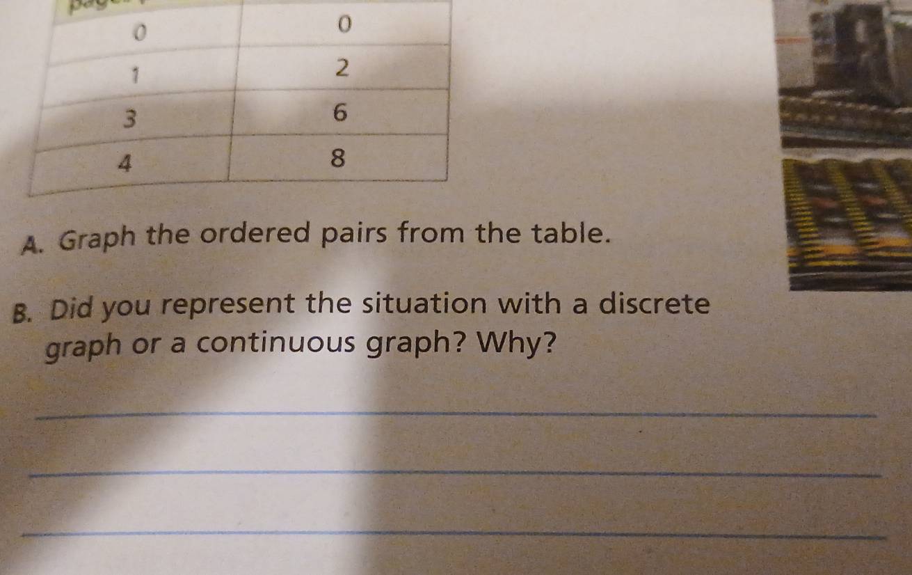 Graph the ordered pairs from the table. 
B. Did you represent the situation with a discrete 
graph or a continuous graph? Why? 
_ 
_ 
_