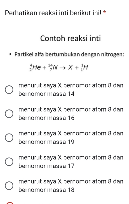 Perhatikan reaksi inti berikut ini! *
Contoh reaksi inti
Partikel alfa bertumbukan dengan nitrogen:
_2^4He+_7^(14)Nto X+_1^1H
menurut saya X bernomor atom 8 dan
bernomor massa 14
menurut saya X bernomor atom 8 dan
bernomor massa 16
menurut saya X bernomor atom 8 dan
bernomor massa 19
menurut saya X bernomor atom 8 dan
bernomor massa 17
menurut saya X bernomor atom 8 dan
bernomor massa 18