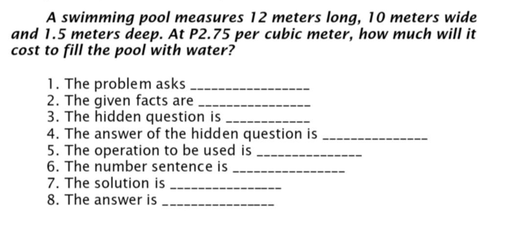 A swimming pool measures 12 meters long, 10 meters wide 
and 1.5 meters deep. At P2.75 per cubic meter, how much will it 
cost to fill the pool with water? 
1. The problem asks_ 
2. The given facts are_ 
3. The hidden question is_ 
4. The answer of the hidden question is_ 
5. The operation to be used is_ 
6. The number sentence is_ 
7. The solution is_ 
8. The answer is_