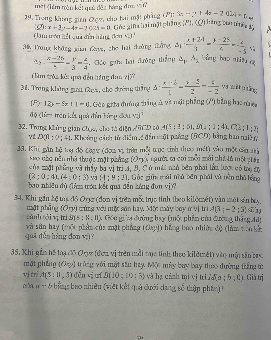 mét (làm tròn kết quả đến hàng đơn vị)?
29. Trong không gian Oxyz, cho hai mặt phẳng (P): 3x+y+4z-2024=0 và
(Q): x+3y-4z-2025=0 0. Góc giữa hai mặt phẳng (P), (Q) bằng bao nhiêu độ
A
(làm tròn kết quả đến hàng đơn vị)?
30. Trong không gian Oxyz, cho hai đường thằng △ _1: (x+24)/3 = (y-25)/4 = z/-5 va 1
1
△ _2: (x-26)/5 = y/3 = z/4 . Góc giữa hai đường thẳng △ _1,△ _2 bằng bao nhiêu độ
(làm tròn kết quả đến hàng đơn vị)?
31. Trong không gian Oxyz, cho đường thẳng Δ :  (x+2)/1 = (y-5)/2 = z/-2  và mặt phẳng
(P): 12y+5z+1=0. Góc giữa đường thắng △ va mặt phẳng (P) bằng bao nhiêu
độ (làm tròn kết quả đến hàng đơn vị)?
32. Trong không gian Oxyz, cho tứ diện ABCD có A(5;3;6),B(1;1;4),C(2;1;2)
và D(0;0;4) 9. Khoảng cách từ điểm A đến mặt phẳng (BCD) bằng bao nhiều?
33. Khi gắn hệ toạ độ Oxyz (đơn vị trên mỗi trục tính theo mét) vào một căn nhà
sao cho nền nhà thuộc mặt phẳng (Oxy) ), người ta coi mỗi mái nhà là một phần
của mặt phẳng và thấy ba vị trí A, B, C ở mái nhà bên phải lần lượt có toạ độ
(2;0;4),(4;0;3) và (4;9;3) b. Góc giữa mái nhà bên phải và nền nhà bằng
bao nhiêu độ (làm tròn kết quả đến hàng đơn vị)?
34. Khi gắn hệ toạ độ Oxyz (đơn vị trên mỗi trục tính theo kilômét) vào một sân bay,
mặt phẳng (Oxy) trùng với mặt sân bay. Một máy bay ở vị trí A(3;-2;3) sẽ hạ
cánh tới vị trí B(8;8;0). Góc giữa đường bay (một phần của đường thẳng AB)
và sân bay (một phần của mặt phẳng (Oxy)) * ằ  b ao nhiêu độ (làm tròn kết
quả đến hàng đơn vị)?
35. Khi gắn hệ toạ độ Oxyz (đơn vị trên mỗi trục tính theo kilômét) vào một sân bay,
mặt phẳng (Oxy) trùng với mặt sân bay. Một máy bay bay theo đường thẳng từ
vị trí A(5;0;5) đến vị trí B(10;10;3) và hạ cánh tại vị trí M(a;b;0) Giá trị
của a+b bằng bao nhiêu (viết kết quả dưới dạng số thập phân)?
79