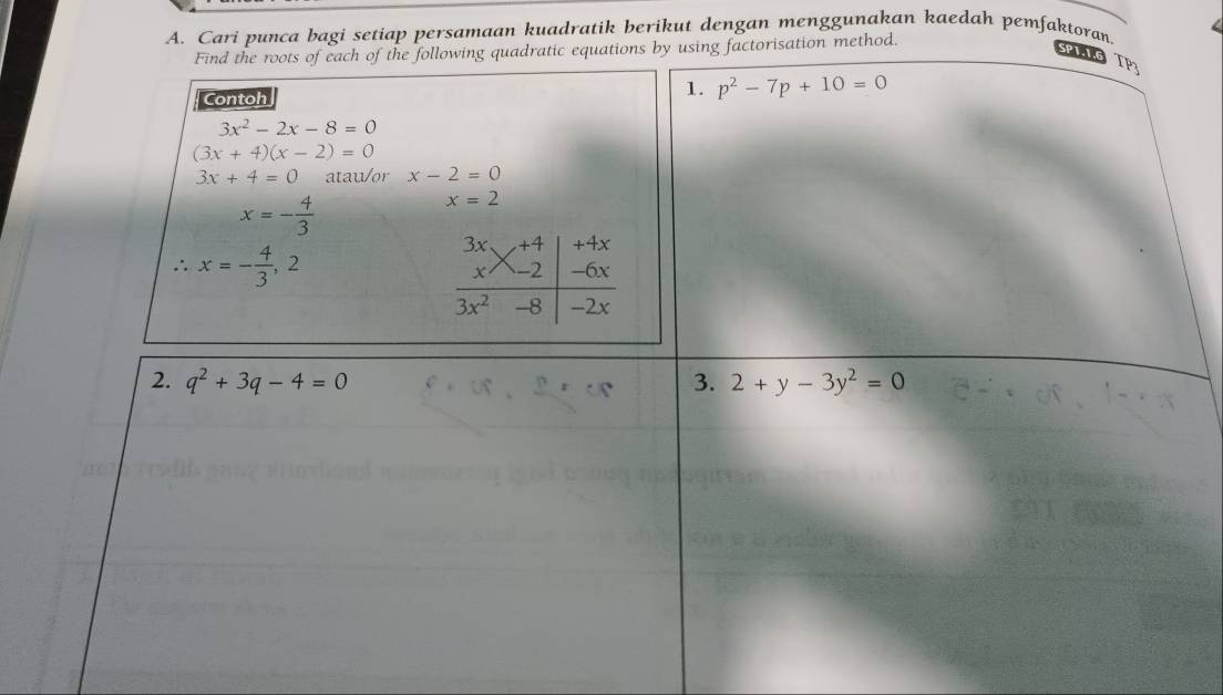 Cari punca bagi setiap persamaan kuadratik berikut dengan menggunakan kaedah pemfaktoran. 
Find the roots of each of the following quadratic equations by using factorisation method. 
PI TP3 
Contoh 
1. p^2-7p+10=0
3x^2-2x-8=0
(3x+4)(x-2)=0
3x+4=0 atau/or x-2=0
x=- 4/3 
x=2^(·)· x=- 4/3 ,2
+4x
-6x
frac beginarrayr 3x xendarray xbeginarrayr +4 -2endarray 3x^2-8 -2x
_  
2. q^2+3q-4=0 3. 2+y-3y^2=0