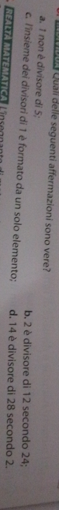 a Quali delle seguenti affermazioni sono vere?
a. 1 non è divisore di 5;
b. 2 è divisore di 12 secondo 24;
c. l'insieme dei divisori di 1 è formato da un solo elemento; d. 14 è divisore di 28 secondo 2.
* ealta Matemática, Lín seoen