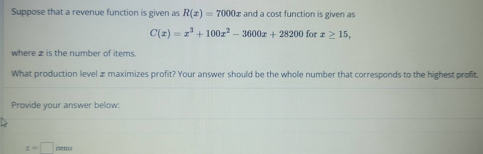 Suppose that a revenue function is given as R(x)=7000x and a cost function is given as
C(x)=x^3+100x^2-3600x+28200 for x≥ 15, 
where x is the number of items. 
What production level x maximizes profit? Your answer should be the whole number that corresponds to the highest profit. 
Provide your answer below:
x=□ items