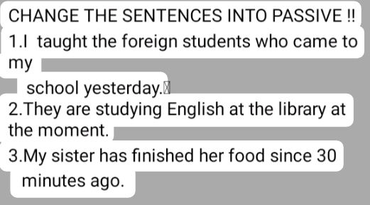 CHANGE THE SENTENCES INTO PASSIVE !! 
1.I taught the foreign students who came to 
my 
school yesterday. 
2.They are studying English at the library at 
the moment. 
3.My sister has finished her food since 30
minutes ago.