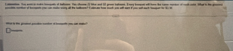 Estimation You went to make bouquets of balloons You choose 22 blue and 50 grean balloons. Every bouquet will have the same number of each color. What is the greased 
possibla number of bouquets you can make using all the balloons? Estimate how much you will earn if you sell each bouquet for $3.96
What is the groalest possible number of bouqunts you can make? 
bouquots