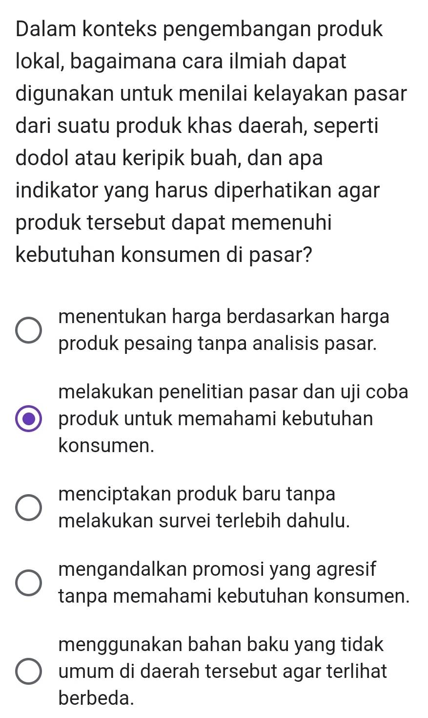 Dalam konteks pengembangan produk
lokal, bagaimana cara ilmiah dapat
digunakan untuk menilai kelayakan pasar
dari suatu produk khas daerah, seperti
dodol atau keripik buah, dan apa
indikator yang harus diperhatikan agar
produk tersebut dapat memenuhi
kebutuhan konsumen di pasar?
menentukan harga berdasarkan harga
produk pesaing tanpa analisis pasar.
melakukan penelitian pasar dan uji coba
produk untuk memahami kebutuhan
konsumen.
menciptakan produk baru tanpa
melakukan survei terlebih dahulu.
mengandalkan promosi yang agresif
tanpa memahami kebutuhan konsumen.
menggunakan bahan baku yang tidak
umum di daerah tersebut agar terlihat
berbeda.