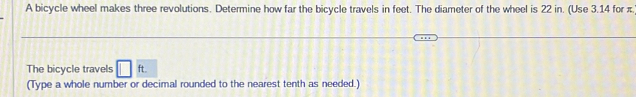 A bicycle wheel makes three revolutions. Determine how far the bicycle travels in feet. The diameter of the wheel is 22 in. (Use 3.14 for π. 
The bicycle travels □ ft. 
(Type a whole number or decimal rounded to the nearest tenth as needed.)