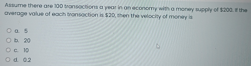 Assume there are 100 transactions a year in an economy with a money supply of $200. If the
average value of each transaction is $20, then the velocity of money is
a. 5
b. 20
c. 10
d. 0.2