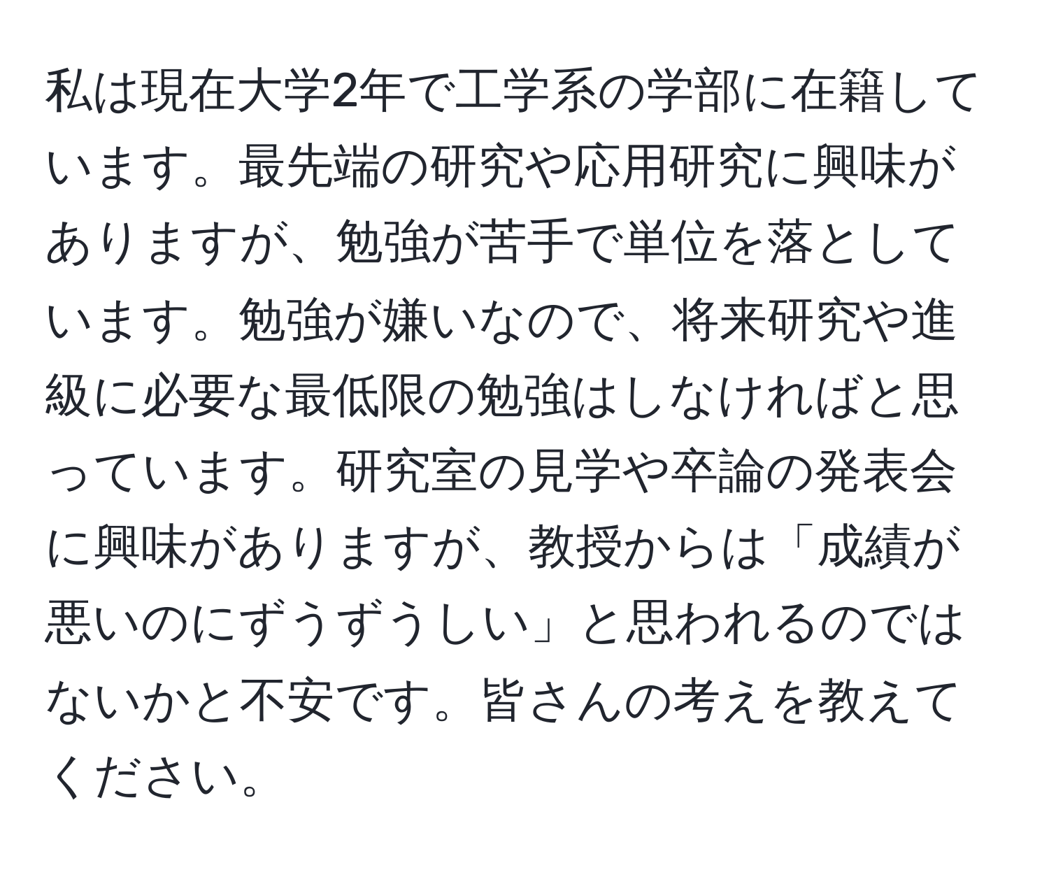 私は現在大学2年で工学系の学部に在籍しています。最先端の研究や応用研究に興味がありますが、勉強が苦手で単位を落としています。勉強が嫌いなので、将来研究や進級に必要な最低限の勉強はしなければと思っています。研究室の見学や卒論の発表会に興味がありますが、教授からは「成績が悪いのにずうずうしい」と思われるのではないかと不安です。皆さんの考えを教えてください。