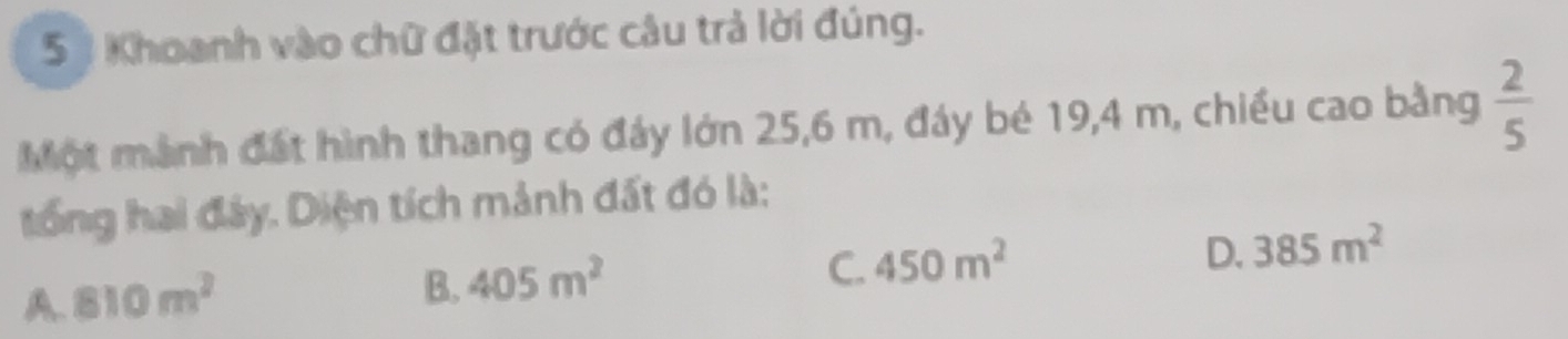 5 1 Khoanh vào chữ đặt trước câu trả lời đúng.
Một mành đất hình thang có đáy lớn 25, 6 m, đáy bé 19, 4 m, chiều cao bằng  2/5 
tổng hai đây. Diện tích mảnh đất đó là:
D. 385m^2
A. 810m^2
B. 405m^2
C. 450m^2