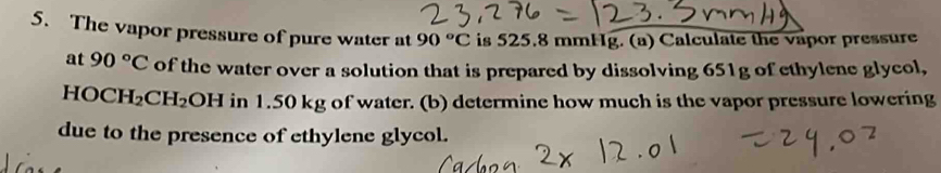 The vapor pressure of pure water at 90°C is 525.8 mmHg. (a) Calculate the vapor pressure 
at 90°C of the water over a solution that is prepared by dissolving 651g of ethylene glycol,
HOCH_2CH_2OH in 1.50 kg of water. (b) determine how much is the vapor pressure lowering 
due to the presence of ethylene glycol.