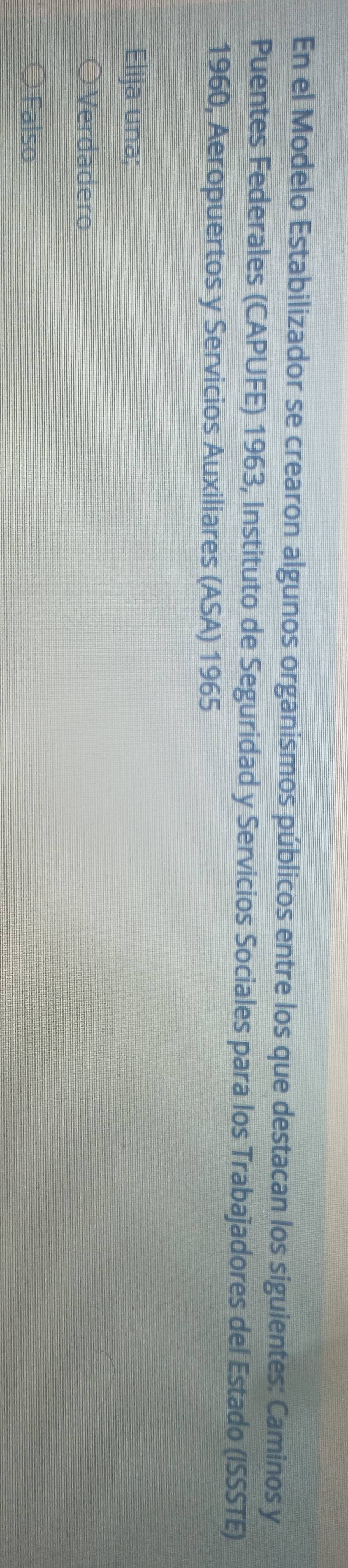 En el Modelo Estabilizador se crearon algunos organismos públicos entre los que destacan los siguientes: Caminos y
Puentes Federales (CAPUFE) 1963, Instituto de Seguridad y Servicios Sociales para los Trabajadores del Estado (ISSSTE)
1960, Aeropuertos y Servicios Auxiliares (ASA) 1965
Elija una;
Verdadero
Falso