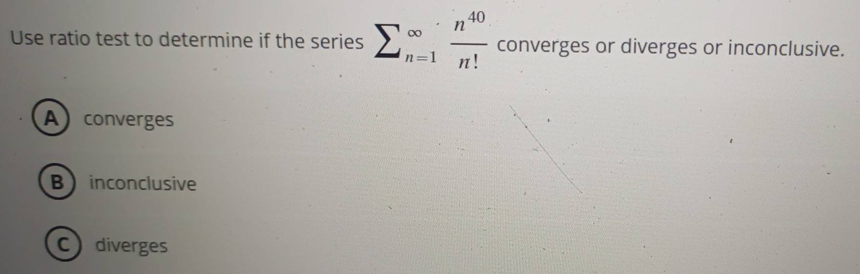 Use ratio test to determine if the series sumlimits (_n=1)^(∈fty) n^(40)/n!  converges or diverges or inconclusive.
Aconverges
Binconclusive
Cdiverges