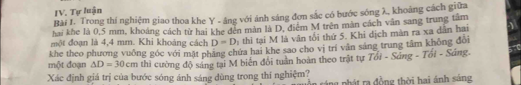 Tự luận 
Bài 1. Trong thí nghiệm giao thoa khe Y - âng với ánh sáng đơn sắc có bước sóng λ, khoảng cách giữa 
hai khe là 0,5 mm, khoảng cách từ hai khe đến màn là D, điểm M trên màn cách vân sang trung tâm 
một đoạn là 4,4 mm. Khi khoảng cách D=D_1 thì tại M là vân tối thứ 5. Khi dịch màn ra xa dẫn hai 
khe theo phương vuông góc với mặt phẳng chứa hai khe sao cho vị trí vân sảng trung tâm không đổi 
một đoạn △ D=30cm thì cường độ sáng tại M biến đổi tuần hoàn theo trật tự Tổi - Sáng - Tối - Sáng. 
Xác định giá trị của bước sóng ánh sáng dùng trong thí nghiệm? 
ráng phát ra đồng thời hai ánh sáng