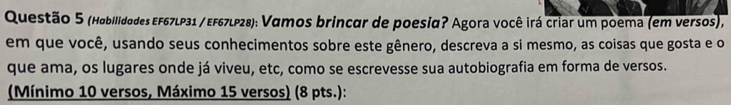 (Habilidades EF67LP31 / EF67LP28): Vamos brincar de poesia? Agora você irá criar um poema (em versos), 
em que você, usando seus conhecimentos sobre este gênero, descreva a si mesmo, as coisas que gosta e o 
que ama, os lugares onde já viveu, etc, como se escrevesse sua autobiografia em forma de versos. 
(Mínimo 10 versos, Máximo 15 versos) (8 pts.):