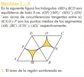 Ejercicios 1 - 3 
En la siguiente figura los triángulos ABD y BCD son 
equiláteros de lado 8 cm : (OP):(MP_.)^-(MN) V (ON)
son arcos de circunferencias tangentes entre sí;
M, N, O y P son los puntos medios de los segmentos
(AB)^-, (BC)^-, (CD)^-y(AD) respectivamente. 
. El área de la región sombreada es: