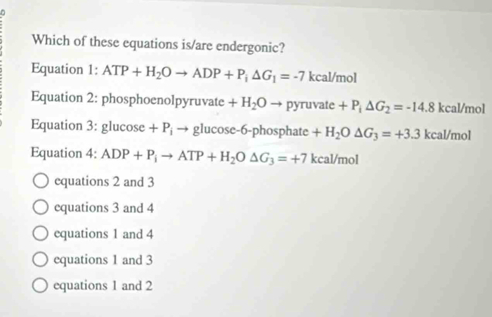 Which of these equations is/are endergonic?
Equation 1:ATP+H_2Oto ADP+P_i△ G_1=-7kcal In 10
Equation 2: phosphoenolpyruvate +H_2Oto pyruvate+P_i△ G_2=-14.8 kcal/mol
Equation 3: glucose +P_i → glucose -6-phosphate +H_2O△ G_3=+3.3 kcal/mol
Equation 4: ADP+P_ito ATP+H_2O△ G_3=+7 kcal/mol
equations 2 and 3
equations 3 and 4
equations 1 and 4
equations 1 and 3
equations 1 and 2