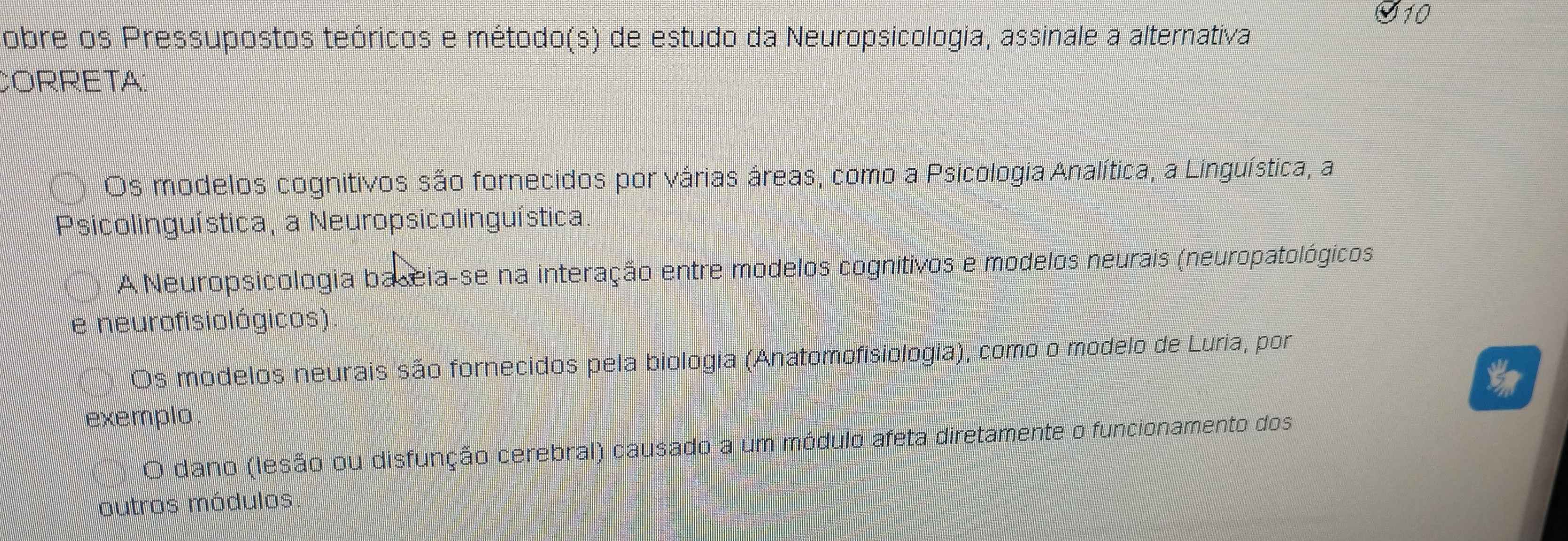 Cobre os Pressupostos teóricos e método(s) de estudo da Neuropsicologia, assinale a alternativa
CORRETA:
Os modelos cognitivos são fornecidos por várias áreas, como a Psicologia Analítica, a Linguística, a
Psicolinguística, a Neuropsicolinguística
A Neuropsicológia baseia-se na interação entre modelos cognitivos e modelos neurais (neuropatológicos
e neurofisiológicos).
Os modelos neurais são fornecidos pela biologia (Anatomofisiologia), como o modelo de Luria, por
exemplo
O dano (lesão ou disfunção cerebral) causado a um módulo afeta diretamente o funcionamento dos
outros módulos