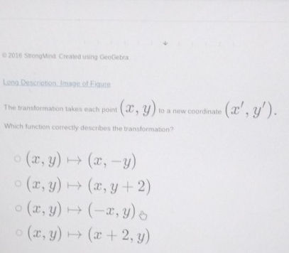 2016 StrongMind. Created using GeoGebra
Long Description. Image of Figure
The transformation takes each point (x,y) to a new coordinate (x',y'). 
Which function correctly describes the transformation?
(x,y)to (x,-y)
(x,y)to (x,y+2)
(x,y)to (-x,y)
(x,y)to (x+2,y)