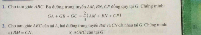 Cho tam giác ABC. Ba đường trung tuyến AM, BN, CP đồng quy tại G. Chứng minh:
GA+GB+GC= 2/3 (AM+BN+CP). 
2. Cho tam giác ABC cân tại A, hai đường trung tuyến BM và CN cắt nhau tại G. Chứng minh: 
a) BM=CN b) △ GBC cân tại G.