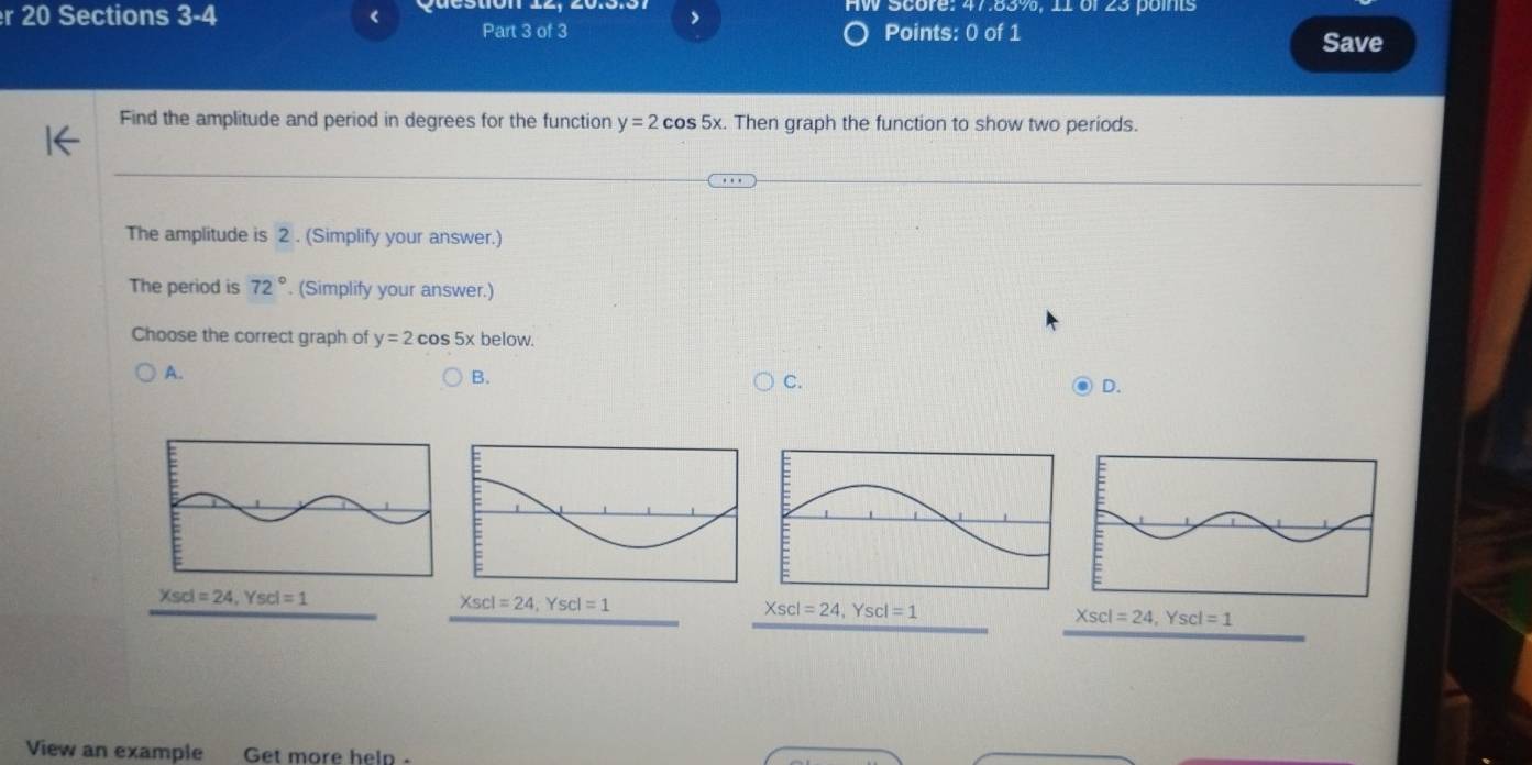 Score: 47.83%, 11 of 23 points
r 20 Sections 3-4 < Part 3 of 3 Points: 0 of 1
Save
Find the amplitude and period in degrees for the function  y=2cos 5x.. Then graph the function to show two periods.
The amplitude is 2 . (Simplify your answer.)
The period is 72°. (Simplify your answer.)
Choose the correct graph of y=2cos 5xbelow.
A.
B.
C.
D.
Xscl=24,Yscl=1
Xscl=24,Yscl=1
Xscl=24,Yscl=1
View an example Get more heln