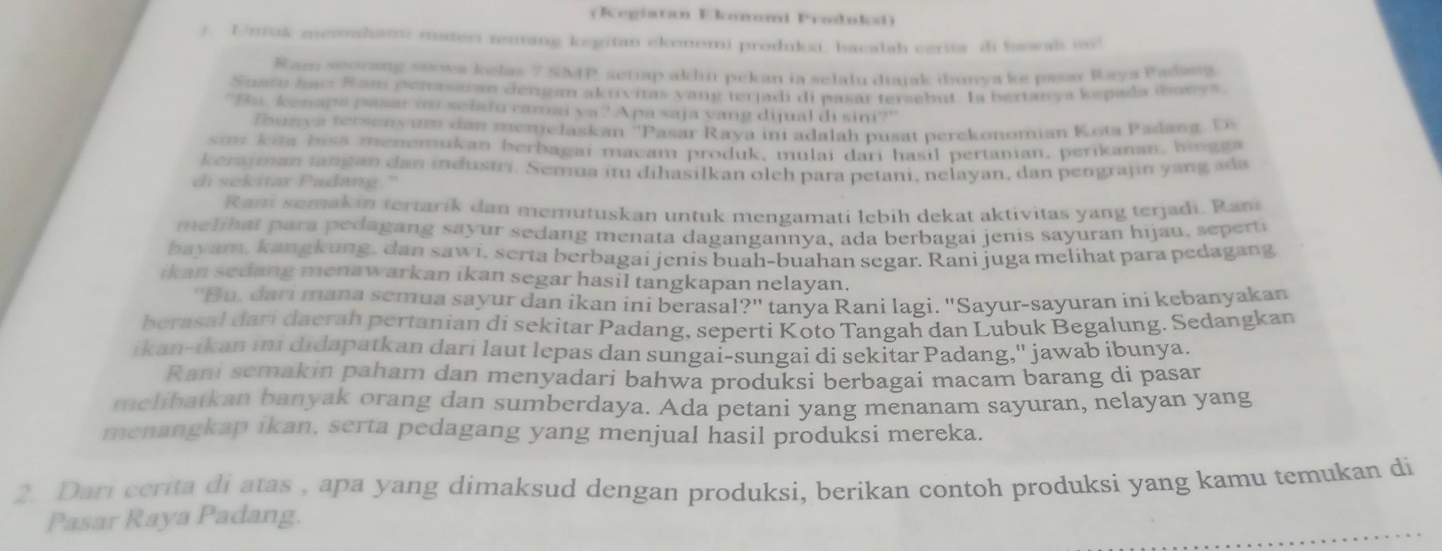 (Regiatan Ekonuml Produks)
/. Unuk memaham mater rentang kegitan ckonomi produksi. bacalah carita di bawab mi!
Ram seorang snowa kelas 7 SMP, seriap akhir pekan ia selalu diajak ibunya ke pasar Raya Padang
Suafu harí Ram penasaran dengan aktivitas yang terjadi di pasar tersebut. Ia bertanya kepada ibanys.
"Bu. kenapa pasar im selału ramai ya? Apa saja yang dijual di sini?"
f bunya terseny um dan menje laskan ''Pasar Raya ini adalah pusat perekonomian Kota Padan g .  D
sm kita biss menemukan berbagai macam produk, mulai dari hasil pertanian. perikanan, hingga
kerajman tangan dan industri. Semua itu dihasilkan oleh para petani, nelayan, dan pengrajin yang ada
di sekitar Padang."
Rani semakin tertarik dan memutuskan untuk mengamati lebih dekat aktivitas yang terjadi. Rani
melih at para pedagang sayur sedang menata dagangannya, ada berbagai jenis sayuran hijau, seperti
bayam, kangkung, dan sawi, serta berbagai jenis buah-buahan segar. Rani juga melihat para pedagang
ikan sedang menawarkan ikan segar hasil tangkapan nelayan.
''Bu, dari mana semua sayur dan ikan ini berasal?'' tanya Rani lagi. ''Sayur-sayuran ini kebanyakan
berasal dari dacrah pertanian di sekitar Padang, seperti Koto Tangah dan Lubuk Begalung. Sedangkan
ikan-ikan ini didapatkan dari laut lepas dan sungai-sungai di sekitar Padang,'' jawab ibunya.
Rani semakin paham dan menyadari bahwa produksi berbagai macam barang di pasar
melibatkan banyak orang dan sumberdaya. Ada petani yang menanam sayuran, nelayan yang
menangkap ikan, serta pedagang yang menjual hasil produksi mereka.
2. Dari cerita di atas , apa yang dimaksud dengan produksi, berikan contoh produksi yang kamu temukan di
Pasar Raya Padang.