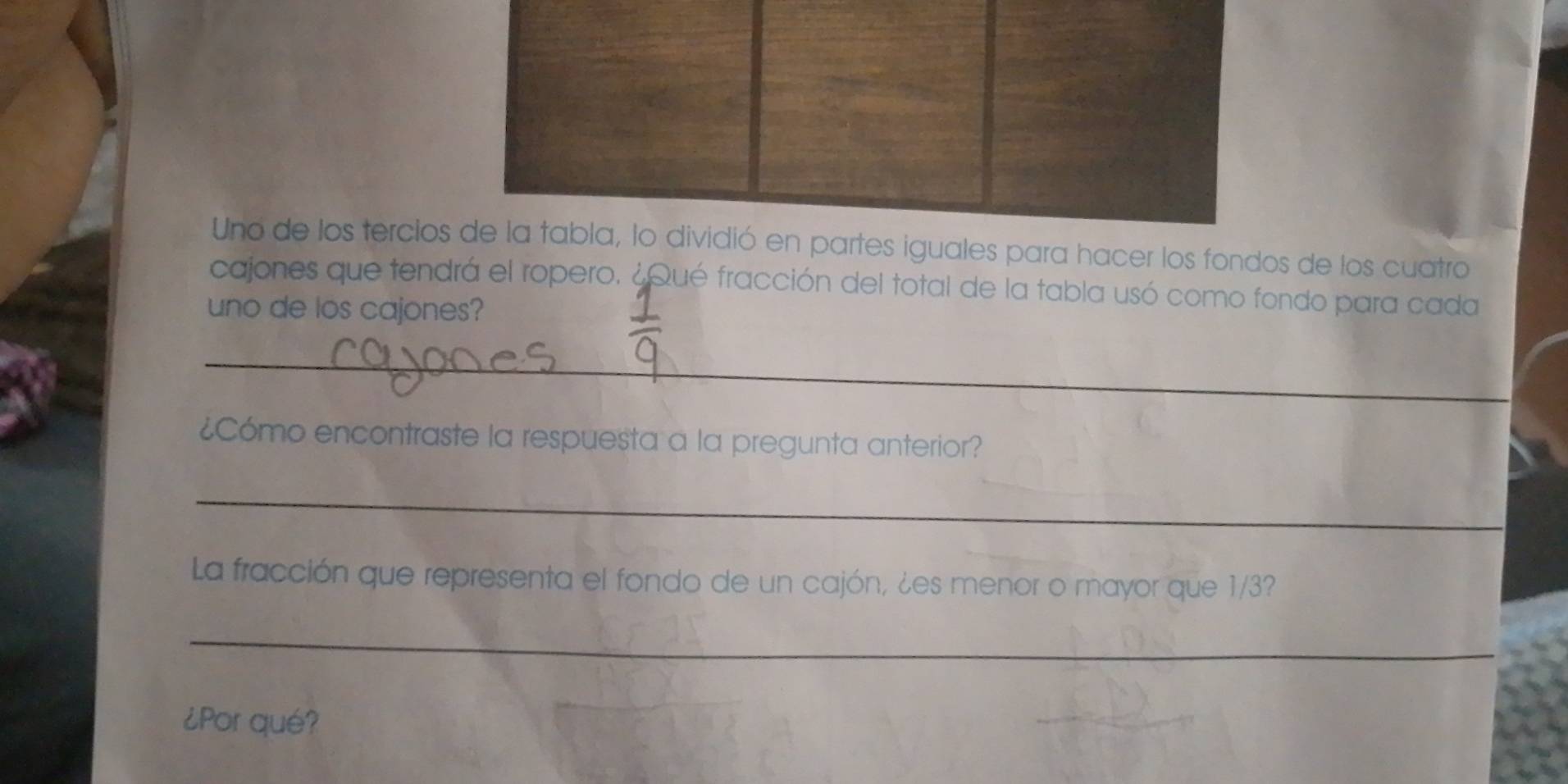 Uno de los tercios de la tabla, lo dividió en partes iguales para hacer los fondos de los cuatro 
cajones que tendrá el ropero. ¿Qué fracción del total de la tabla usó como fondo para cada 
uno de los cajones? 
_ 
¿Cómo encontraste la respuesta a la pregunta anterior? 
_ 
La fracción que representa el fondo de un cajón, ¿es menor o mayor que 1/3? 
_ 
¿Por qué?