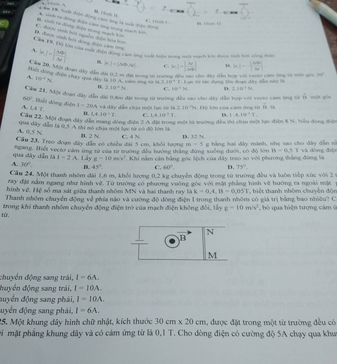 fan
Hinh A.
b
B. Hinh B
Cầu 18. Suất điện động cảm ứng là suất điện động
C. Hinh C. D. Hinh D.
A. sinh ra đòng điện cảm ứng trong mạch kin
M+ B. sinh ra dòng điện trong mạch kín.
C. được sinh bởi nguồn điện hóa học
D. được sinh bởi dòng điện cảm ứng
Câu 19, Độ lớn của suất điện động cảm ứng xuất hiện trong một mạch kin được tính bởi công thức
A.
|e_c|=| △ Phi /△ t |. B. |e_c|=|△ Phi △ r|. C. |e_c|=| △ t/△ Phi  |. D. |e_1|=-| △ Phi /△  △ d|.
Câu 20. Một đoạn dây dẫn dài 0,2 m đặt trong từ trường đều sao cho dây dẫn hợp với vecto cảm ứmg từ một gốc 30°,
Biết dồng điện chạy qua dây là 10 A, cảm ứng từ là 2.10^(-4)T. Lực từ tác dụng lên đoạn dây dẫn này là
A. 10^(-4)N.
B. 2.10^(-4)N.
C. 10^(-3)N. D. 2.10^(-3)N.
Câu 21. Một đoạn dây dẫn dài 0,8m đặt trong từ trường đều sao cho dây dẫn hợp với vectơ cảm ứng từ vector B một góc
60°. Biết dòng điện I=20A và dây dẫn chịu một lực từ là 2.10^(-2)N
A. 1,4T. Độ lớn của cảm ứng từ vector Bla
B. 1,4.10^(-1)T. C. 1,4.10^(-2)T. D. 1.4.10^(-3)T.
Câu 22. Một đoạn dây dẫn mang dòng điện 2 A đặt trong một từ trường đều thì chịu một lực điện 8 N. Nếu đòng điện
qua dây dẫn là 0,5 A thì nó chịu một lực từ có độ lớn là
A. 0,5 N.
B. 2 N. C. 4 N. D. 32 N.
Câu 23. Treo đoạn dây dẫn có chiều dài 5 cm, khối lượng m=5 g bằng hai dây mảnh, nhẹ sao cho dây dẫn nà
ngang. Biết vectơ cảm ứng từ của từ trường đều hướng thăng đứng xuống dưới, có độ lớn B=0,5T và dòng điện
qua dây dẫn là I=2A. Lấy g=10m/s^2 Khi nằm cân bằng góc lệch của dây treo so với phương thẳng đứng là
A. 30^0. B. 45°. 75°.
C. 60^0. D.
Câu 24. Một thanh nhôm dài 1,6 m, khối lượng 0,2 kg chuyển động trong từ trường đều và luôn tiếp xúc với 2 t
ray đặt nằm ngang như hình vẽ. Từ trường có phương vuông góc với mặt phẳng hình vẽ hướng ra ngoài mặt n
hình vẽ. Hệ số ma sát giữa thanh nhôm MN và hai thanh ray là k=0,4,B=0,05T , biết thanh nhôm chuyển độn
Thanh nhôm chuyển động về phía nào và cường độ dòng điện I trong thanh nhôm có giá trị bằng bao nhiêu? C
trong khi thanh nhôm chuyền động điện trở của mạch điện không đổi, lấy g=10m/s^2 , bỏ qua hiện tượng cảm ứ
từ.
N
B
M
chuyển động sang trái, I=6A.
huyển động sang trái, I=10A.
đuyển động sang phải, I=10A.
uyển động sang phải, I=6A.
25. Một khung dây hình chữ nhật, kích thước 30cm* 20cm 1, được đặt trong một từ trường đều có
vi mặt phẳng khung dây và có cảm ứng từ là 0,1 T. Cho dòng điện có cường độ 5A chạy qua khui