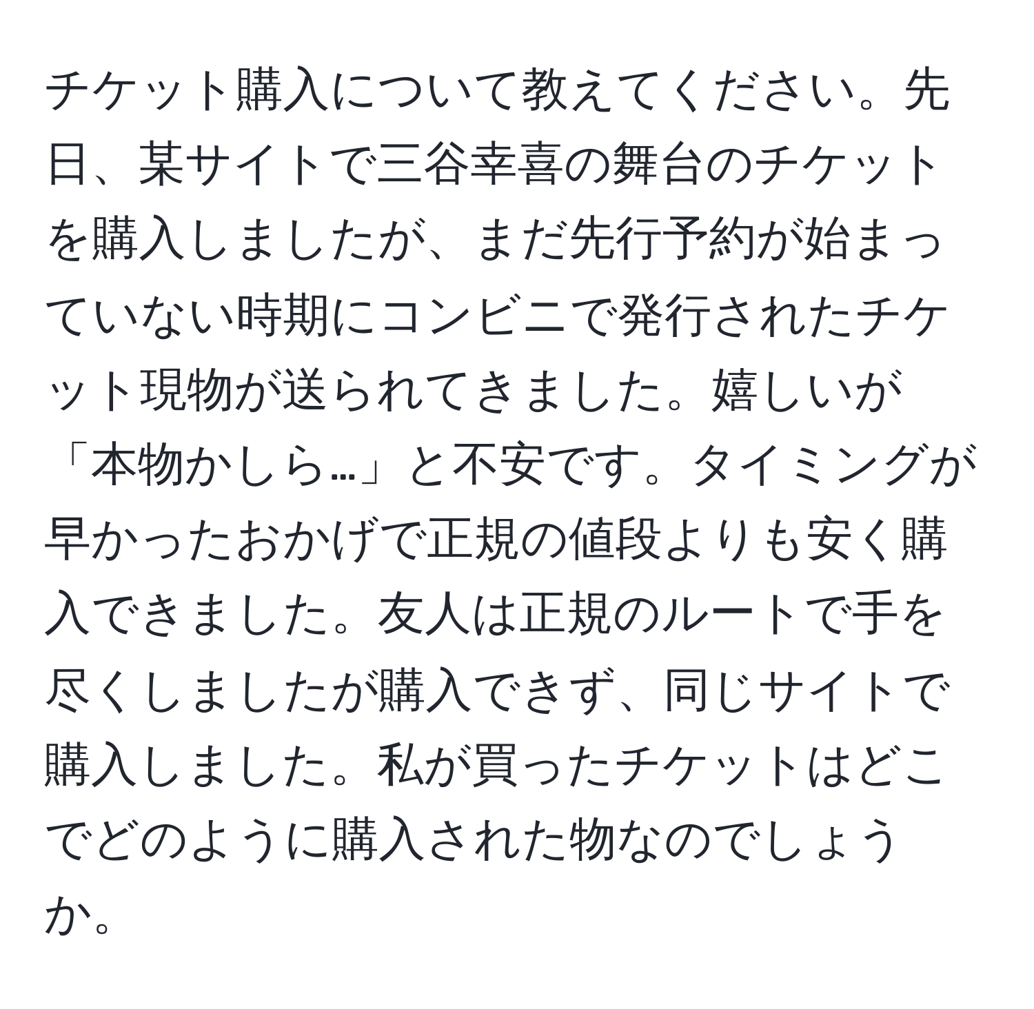 チケット購入について教えてください。先日、某サイトで三谷幸喜の舞台のチケットを購入しましたが、まだ先行予約が始まっていない時期にコンビニで発行されたチケット現物が送られてきました。嬉しいが「本物かしら…」と不安です。タイミングが早かったおかげで正規の値段よりも安く購入できました。友人は正規のルートで手を尽くしましたが購入できず、同じサイトで購入しました。私が買ったチケットはどこでどのように購入された物なのでしょうか。