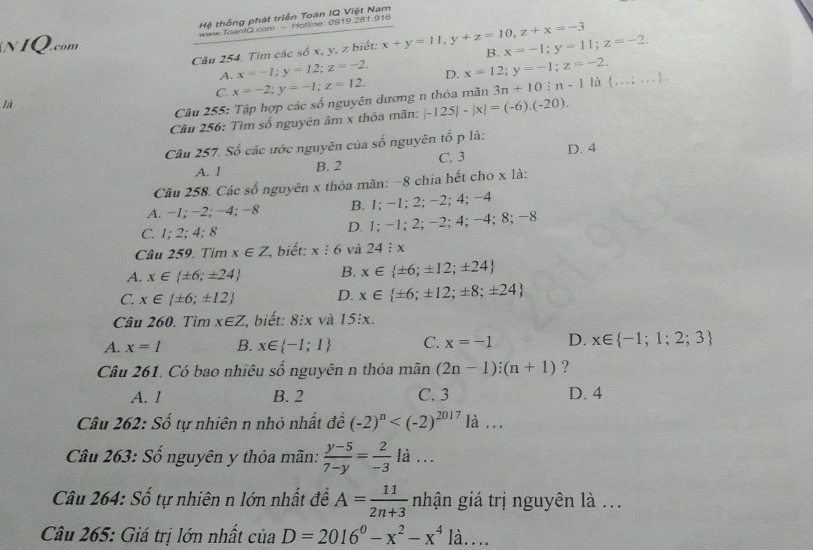 Hệ thống phát triển Toán IQ Việt Nam
www.Toan!O.com - Hotline: 0919.281,916
NIQ.com x=-1;y=11;z=-2.
Câu 254. Tìm các số x, y, z biết: x+y=11,y+z=10,z+x=-3 B.
A. x=-1;y=12;z=-2, x=12;y=-1;z=-2.
D.
C. x=-2;y=-1;z=12.
là
Câu 255: Tập hợp các số nguyên dương n thỏa mãn 3n+10:n-1 là  ... =. . .
Câu 256: Tìm số nguyên âm x thỏa mãn: |-125|-|x|=(-6).(-20).
Câu 257. Số các ước nguyên của số nguyên tố p là:
C. 3
A. 1 B. 2 D. 4
Câu 258. Các số nguyên x thỏa mãn: −8 chia hết cho x là:
A. −1; −2; −4; −8 B. 1; −1; 2; −2; 4; −4
C. 1; 2; 4; 8 D. 1; −1; 2; −2; 4; −4; 8; −8
Câu 259. Tim x∈ Z *, biết: x : 6 và 24 : x
A. x∈  ± 6;± 24
B. x∈  ± 6;± 12;± 24
C. x∈  ± 6;± 12 D. x∈  ± 6;± 12;± 8;± 24
Câu 260. Tìm x∈ Z 1, biết: 8ix và 15ix.
A. x=1 B. x∈  -1;1 C. x=-1 D. x∈  -1;1;2;3
Câu 261. Có bao nhiêu số nguyên n thỏa mãn (2n-1):(n+1) ?
A. 1 B. 2 C. 3 D. 4
Câu 262: Số tự nhiên n nhỏ nhất để (-2)^n là ..
Câu 263: Số nguyên y thỏa mãn:  (y-5)/7-y = 2/-3  x= à .. .
Câu 264: Số tự nhiên n lớn nhất đề A= 11/2n+3  nhận giá trị nguyên là ...
Câu 265: Giá trị lớn nhất ciaD=2016^0-x^2-x^41dot a...