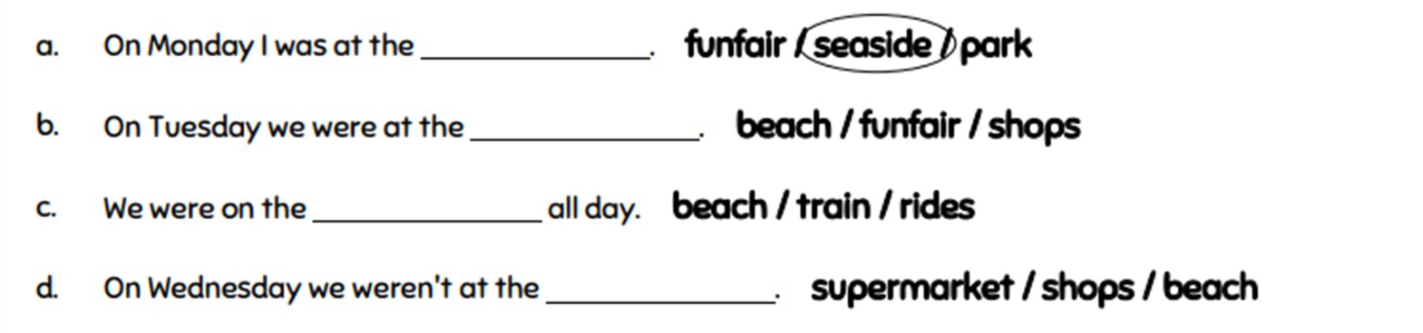 On Monday I was at the _ funfair / seaside / park 
b. On Tuesday we were at the _ beach / funfair / shops 
c. We were on the _all day. beach / train / rides 
d. On Wednesday we weren't at the _ supermarket / shops / beach