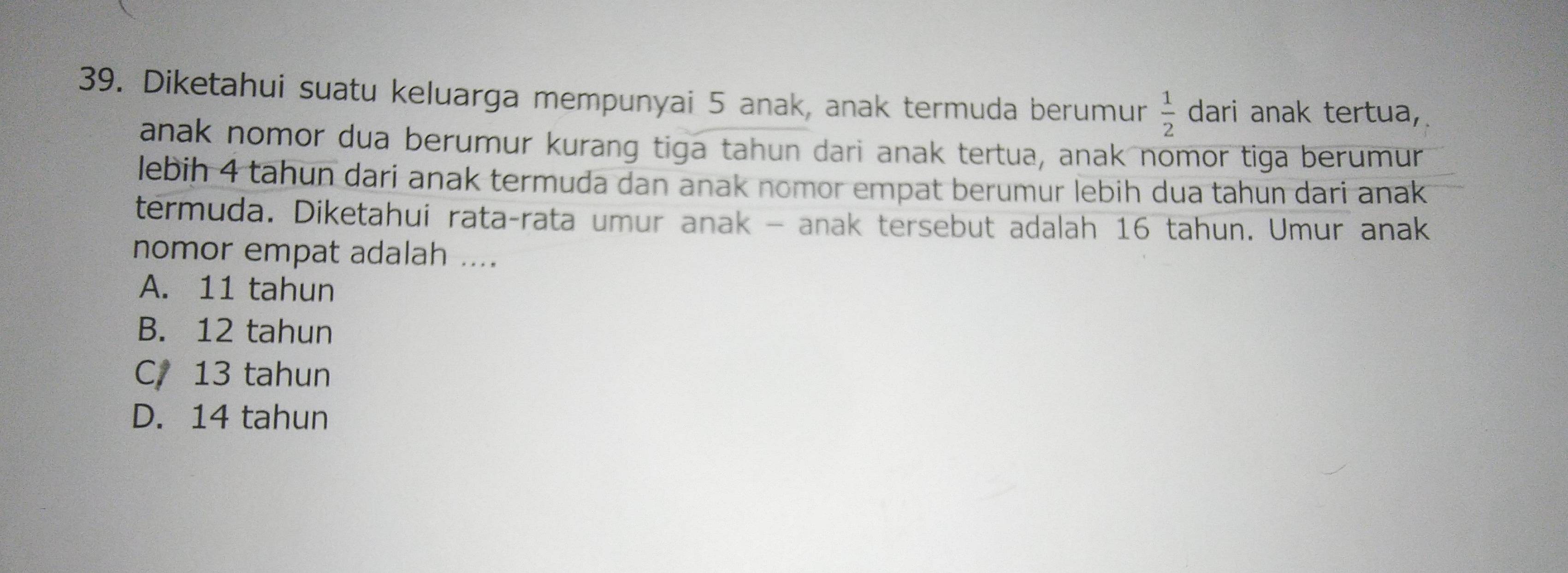 Diketahui suatu keluarga mempunyai 5 anak, anak termuda berumur  1/2  dari anak tertua,
anak nomor dua berumur kurang tiga tahun dari anak tertua, anak nomor tiga berumur
lebih 4 tahun dari anak termuda dan anak nomor empat berumur lebih dua tahun dari anak
termuda. Diketahui rata-rata umur anak - anak tersebut adalah 16 tahun. Umur anak
nomor empat adalah ....
A. 11 tahun
B. 12 tahun
C. 13 tahun
D. 14 tahun